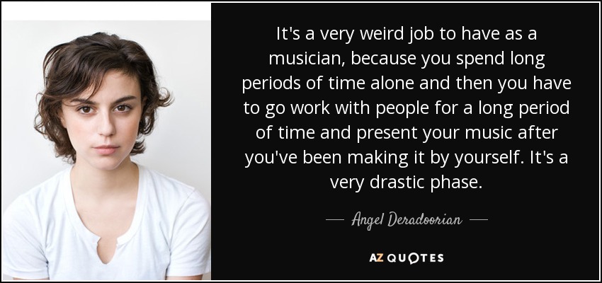 It's a very weird job to have as a musician, because you spend long periods of time alone and then you have to go work with people for a long period of time and present your music after you've been making it by yourself. It's a very drastic phase. - Angel Deradoorian