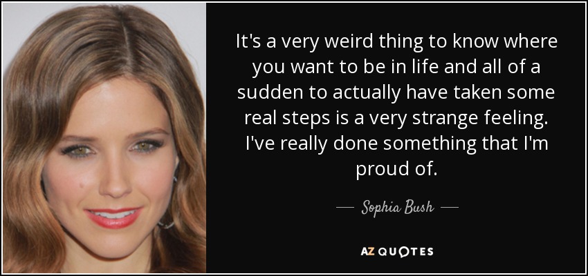 It's a very weird thing to know where you want to be in life and all of a sudden to actually have taken some real steps is a very strange feeling. I've really done something that I'm proud of. - Sophia Bush