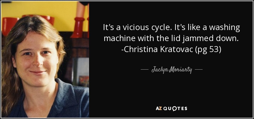 It's a vicious cycle. It's like a washing machine with the lid jammed down. -Christina Kratovac (pg 53) - Jaclyn Moriarty