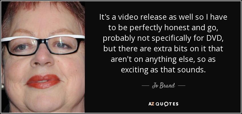 It's a video release as well so I have to be perfectly honest and go, probably not specifically for DVD, but there are extra bits on it that aren't on anything else, so as exciting as that sounds. - Jo Brand