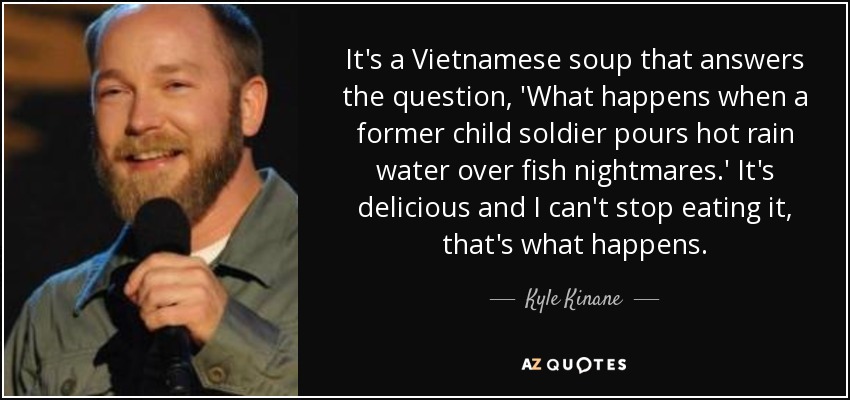 It's a Vietnamese soup that answers the question, 'What happens when a former child soldier pours hot rain water over fish nightmares.' It's delicious and I can't stop eating it, that's what happens. - Kyle Kinane