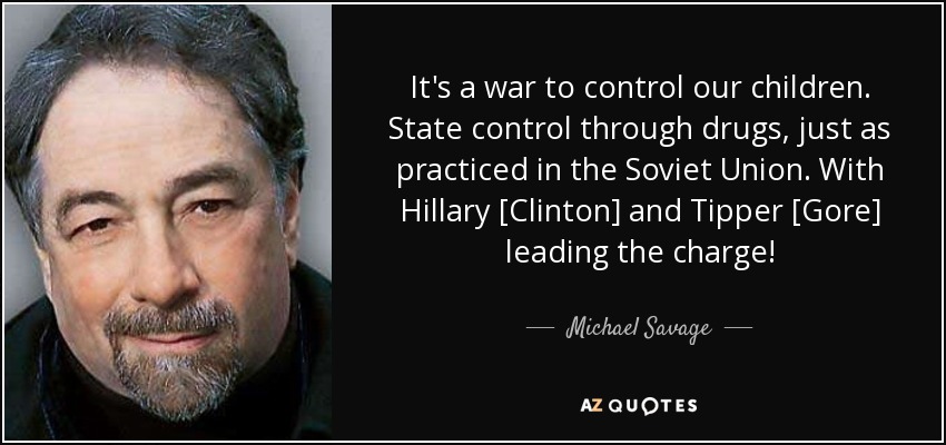 It's a war to control our children. State control through drugs, just as practiced in the Soviet Union. With Hillary [Clinton] and Tipper [Gore] leading the charge! - Michael Savage