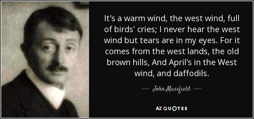 It's a warm wind, the west wind, full of birds' cries; I never hear the west wind but tears are in my eyes. For it comes from the west lands, the old brown hills, And April's in the West wind, and daffodils. - John Masefield