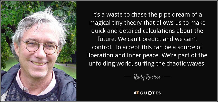 It's a waste to chase the pipe dream of a magical tiny theory that allows us to make quick and detailed calculations about the future. We can't predict and we can't control. To accept this can be a source of liberation and inner peace. We're part of the unfolding world, surfing the chaotic waves. - Rudy Rucker