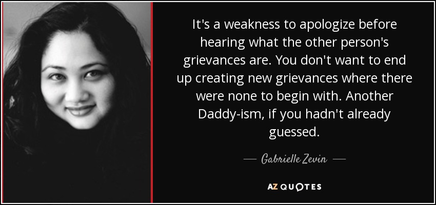 It's a weakness to apologize before hearing what the other person's grievances are. You don't want to end up creating new grievances where there were none to begin with. Another Daddy-ism, if you hadn't already guessed. - Gabrielle Zevin