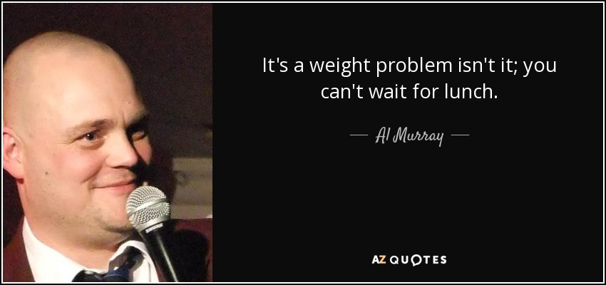 It's a weight problem isn't it; you can't wait for lunch. - Al Murray