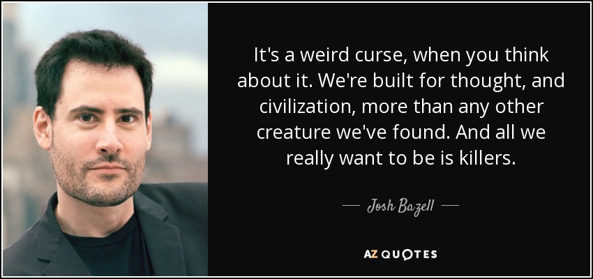 It's a weird curse, when you think about it. We're built for thought, and civilization, more than any other creature we've found. And all we really want to be is killers. - Josh Bazell