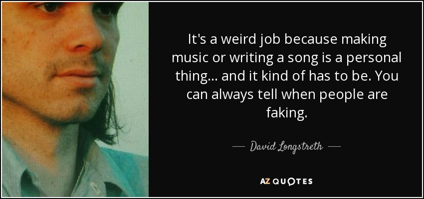 It's a weird job because making music or writing a song is a personal thing... and it kind of has to be. You can always tell when people are faking. - David Longstreth