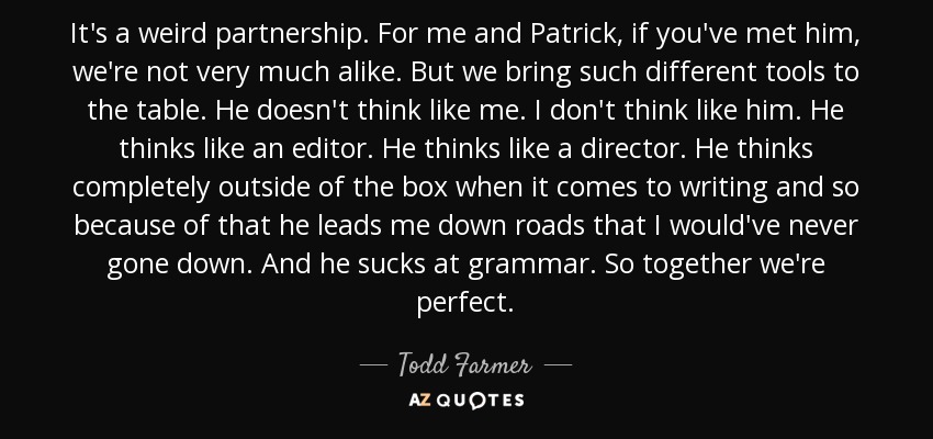 It's a weird partnership. For me and Patrick, if you've met him, we're not very much alike. But we bring such different tools to the table. He doesn't think like me. I don't think like him. He thinks like an editor. He thinks like a director. He thinks completely outside of the box when it comes to writing and so because of that he leads me down roads that I would've never gone down. And he sucks at grammar. So together we're perfect. - Todd Farmer