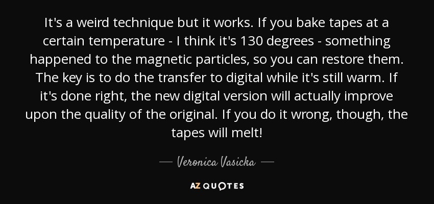 It's a weird technique but it works. If you bake tapes at a certain temperature - I think it's 130 degrees - something happened to the magnetic particles, so you can restore them. The key is to do the transfer to digital while it's still warm. If it's done right, the new digital version will actually improve upon the quality of the original. If you do it wrong, though, the tapes will melt! - Veronica Vasicka