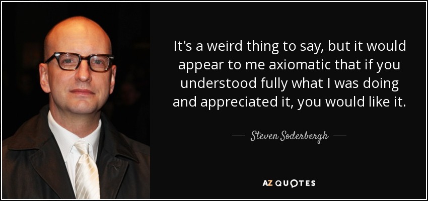 It's a weird thing to say, but it would appear to me axiomatic that if you understood fully what I was doing and appreciated it, you would like it. - Steven Soderbergh