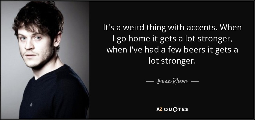 It's a weird thing with accents. When I go home it gets a lot stronger, when I've had a few beers it gets a lot stronger. - Iwan Rheon