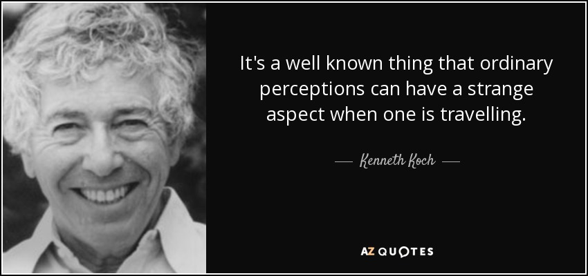 It's a well known thing that ordinary perceptions can have a strange aspect when one is travelling. - Kenneth Koch
