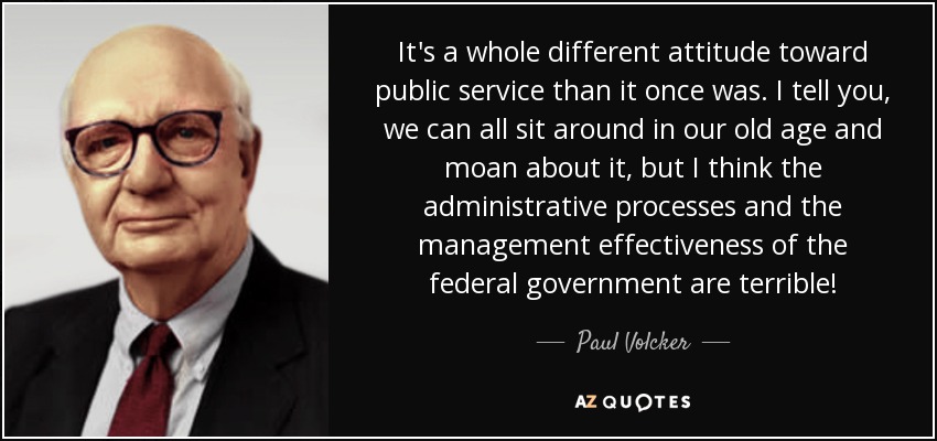 It's a whole different attitude toward public service than it once was. I tell you, we can all sit around in our old age and moan about it, but I think the administrative processes and the management effectiveness of the federal government are terrible! - Paul Volcker