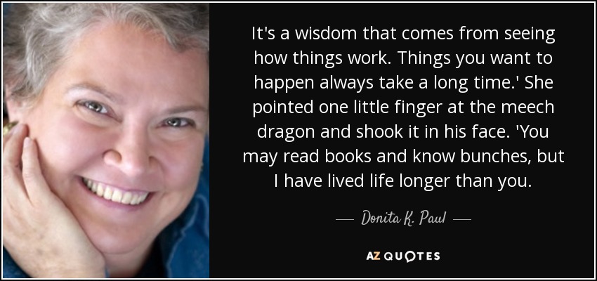 It's a wisdom that comes from seeing how things work. Things you want to happen always take a long time.' She pointed one little finger at the meech dragon and shook it in his face. 'You may read books and know bunches, but I have lived life longer than you. - Donita K. Paul
