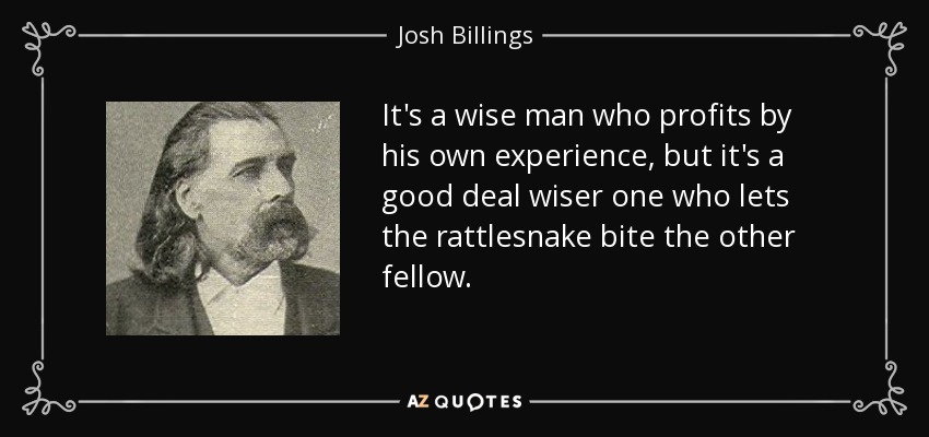 It's a wise man who profits by his own experience, but it's a good deal wiser one who lets the rattlesnake bite the other fellow. - Josh Billings