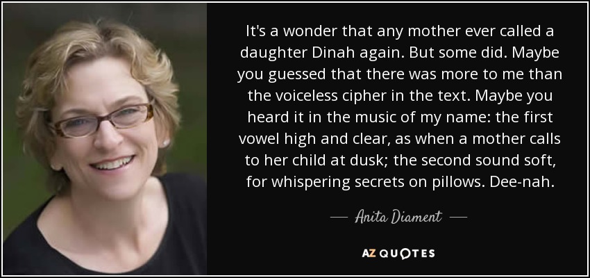 It's a wonder that any mother ever called a daughter Dinah again. But some did. Maybe you guessed that there was more to me than the voiceless cipher in the text. Maybe you heard it in the music of my name: the first vowel high and clear, as when a mother calls to her child at dusk; the second sound soft, for whispering secrets on pillows. Dee-nah. - Anita Diament