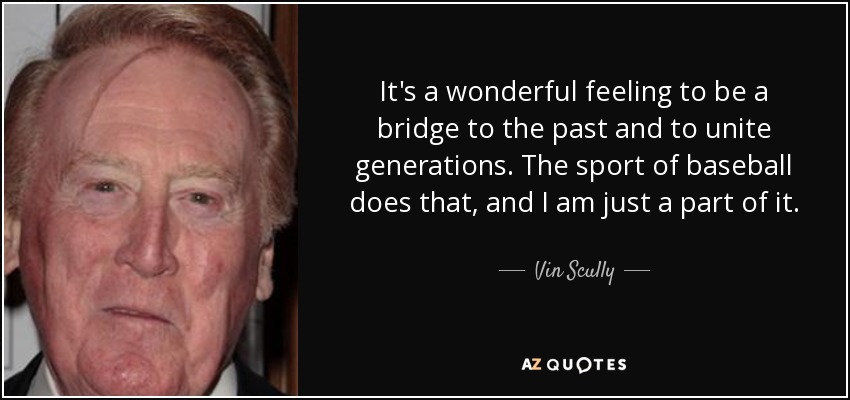 It's a wonderful feeling to be a bridge to the past and to unite generations. The sport of baseball does that, and I am just a part of it. - Vin Scully