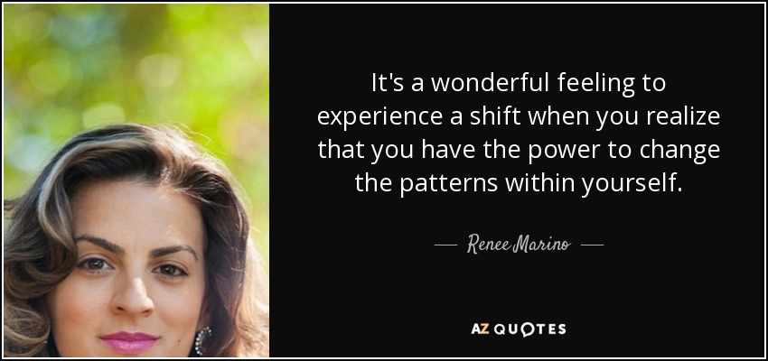 It's a wonderful feeling to experience a shift when you realize that you have the power to change the patterns within yourself. - Renee Marino