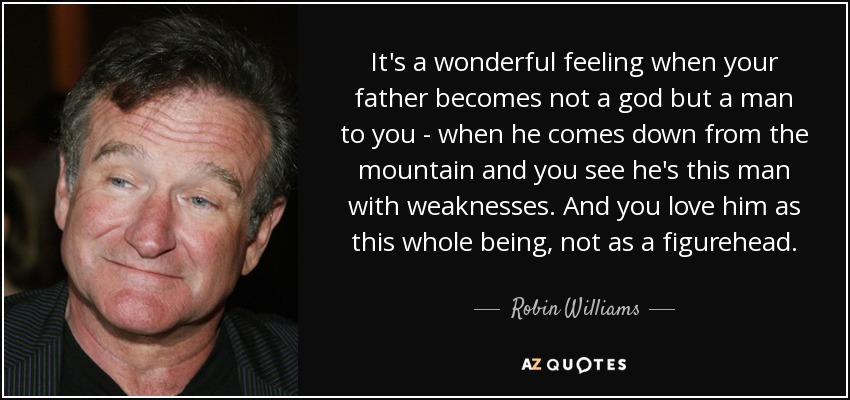 It's a wonderful feeling when your father becomes not a god but a man to you - when he comes down from the mountain and you see he's this man with weaknesses. And you love him as this whole being, not as a figurehead. - Robin Williams