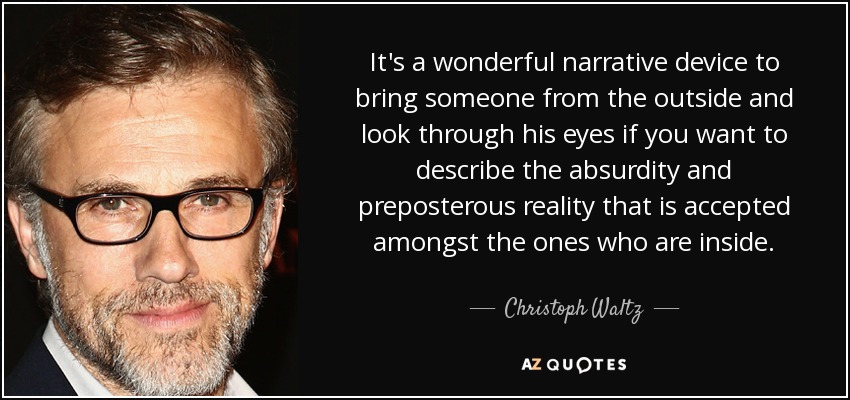 It's a wonderful narrative device to bring someone from the outside and look through his eyes if you want to describe the absurdity and preposterous reality that is accepted amongst the ones who are inside. - Christoph Waltz