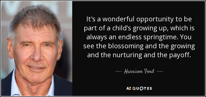 It's a wonderful opportunity to be part of a child's growing up, which is always an endless springtime. You see the blossoming and the growing and the nurturing and the payoff. - Harrison Ford