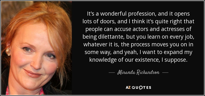 It's a wonderful profession, and it opens lots of doors, and I think it's quite right that people can accuse actors and actresses of being dilettante, but you learn on every job, whatever it is, the process moves you on in some way, and yeah, I want to expand my knowledge of our existence, I suppose. - Miranda Richardson