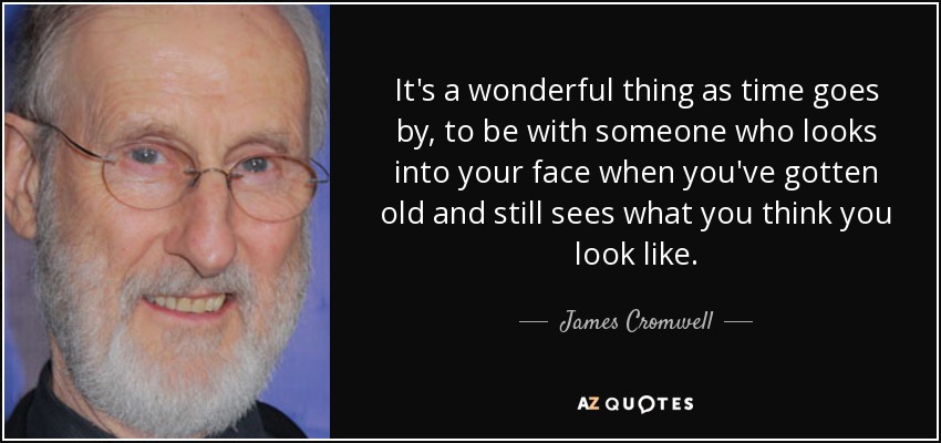 It's a wonderful thing as time goes by, to be with someone who looks into your face when you've gotten old and still sees what you think you look like. - James Cromwell
