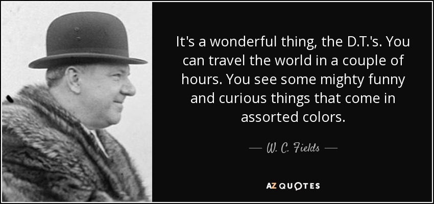 It's a wonderful thing, the D.T.'s. You can travel the world in a couple of hours. You see some mighty funny and curious things that come in assorted colors. - W. C. Fields