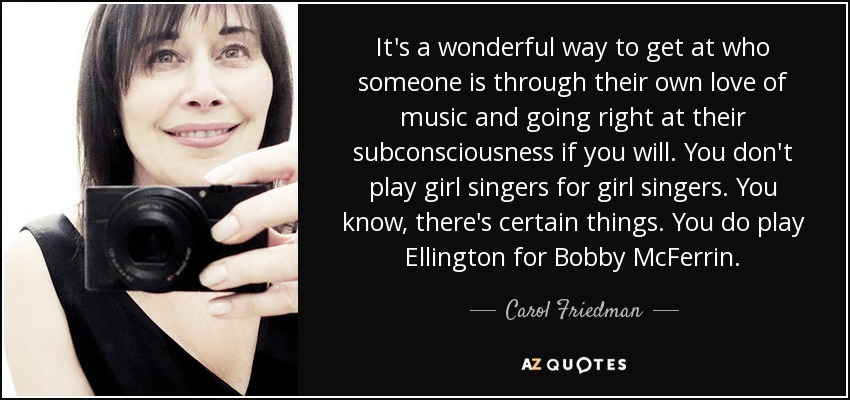 It's a wonderful way to get at who someone is through their own love of music and going right at their subconsciousness if you will. You don't play girl singers for girl singers. You know, there's certain things. You do play Ellington for Bobby McFerrin. - Carol Friedman
