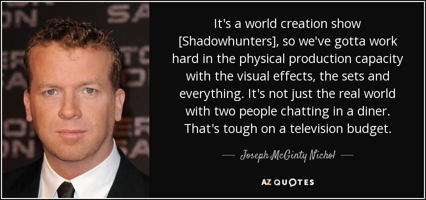 It's a world creation show [Shadowhunters], so we've gotta work hard in the physical production capacity with the visual effects, the sets and everything. It's not just the real world with two people chatting in a diner. That's tough on a television budget. - Joseph McGinty Nichol