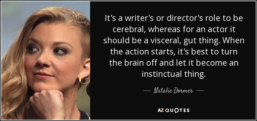 It's a writer's or director's role to be cerebral, whereas for an actor it should be a visceral, gut thing. When the action starts, it's best to turn the brain off and let it become an instinctual thing. - Natalie Dormer