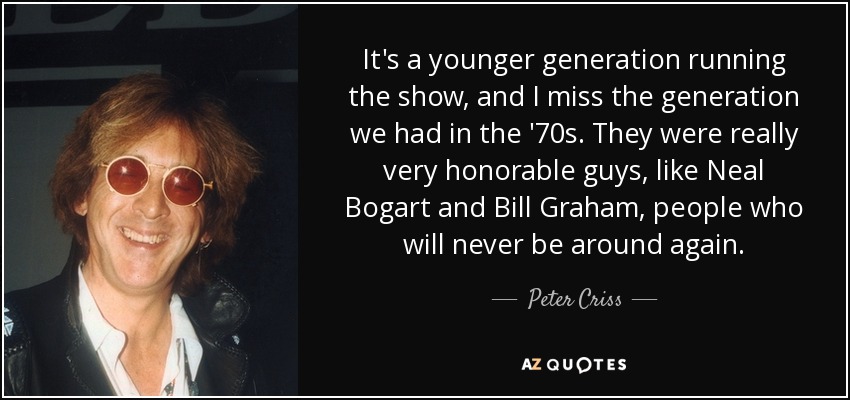 It's a younger generation running the show, and I miss the generation we had in the '70s. They were really very honorable guys, like Neal Bogart and Bill Graham, people who will never be around again. - Peter Criss