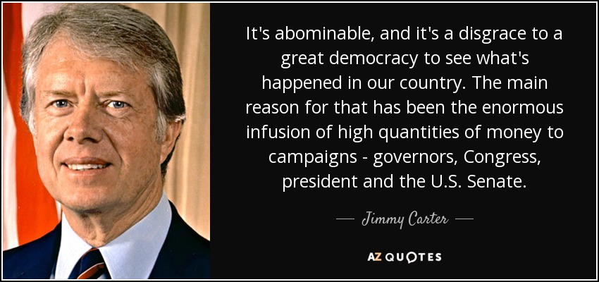 It's abominable, and it's a disgrace to a great democracy to see what's happened in our country. The main reason for that has been the enormous infusion of high quantities of money to campaigns - governors, Congress, president and the U.S. Senate. - Jimmy Carter