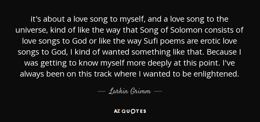 it's about a love song to myself, and a love song to the universe, kind of like the way that Song of Solomon consists of love songs to God or like the way Sufi poems are erotic love songs to God, I kind of wanted something like that. Because I was getting to know myself more deeply at this point. I've always been on this track where I wanted to be enlightened. - Larkin Grimm