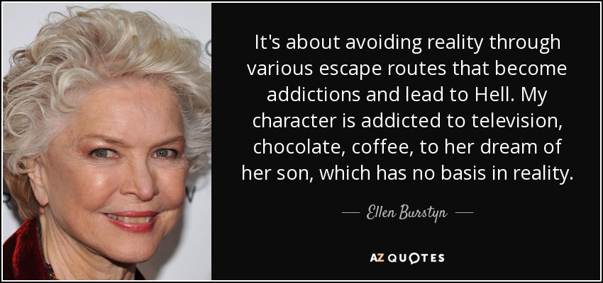 It's about avoiding reality through various escape routes that become addictions and lead to Hell. My character is addicted to television, chocolate, coffee, to her dream of her son, which has no basis in reality. - Ellen Burstyn