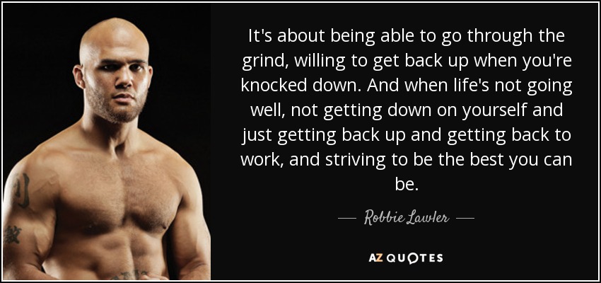 It's about being able to go through the grind, willing to get back up when you're knocked down. And when life's not going well, not getting down on yourself and just getting back up and getting back to work, and striving to be the best you can be. - Robbie Lawler