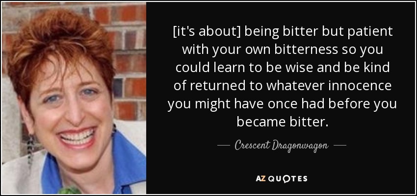 [it's about] being bitter but patient with your own bitterness so you could learn to be wise and be kind of returned to whatever innocence you might have once had before you became bitter. - Crescent Dragonwagon