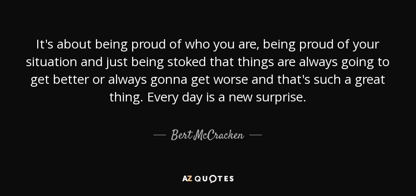 It's about being proud of who you are, being proud of your situation and just being stoked that things are always going to get better or always gonna get worse and that's such a great thing. Every day is a new surprise. - Bert McCracken