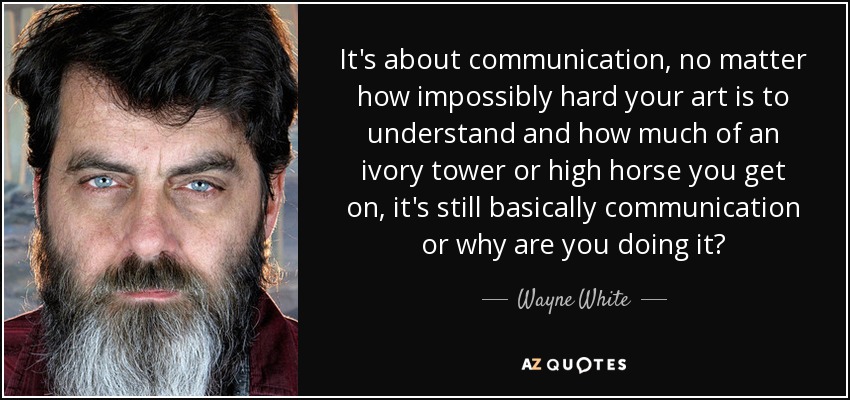 It's about communication, no matter how impossibly hard your art is to understand and how much of an ivory tower or high horse you get on, it's still basically communication or why are you doing it? - Wayne White