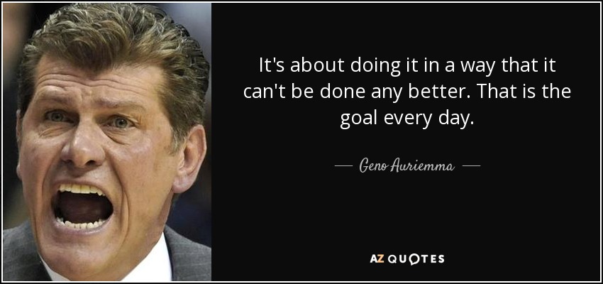 It's about doing it in a way that it can't be done any better. That is the goal every day. - Geno Auriemma