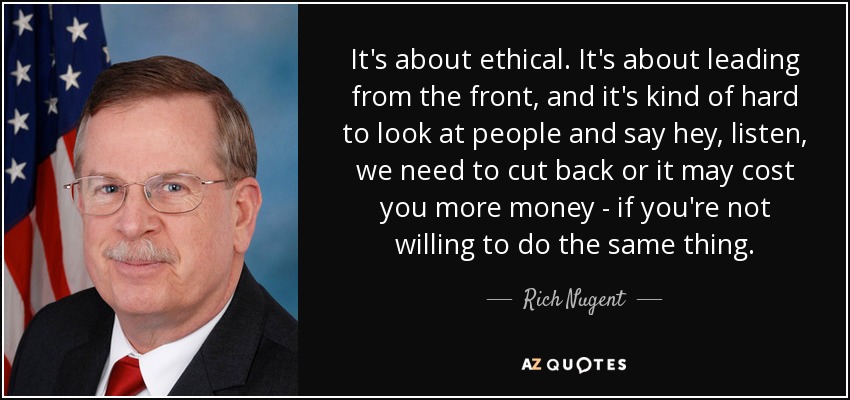 It's about ethical. It's about leading from the front, and it's kind of hard to look at people and say hey, listen, we need to cut back or it may cost you more money - if you're not willing to do the same thing. - Rich Nugent