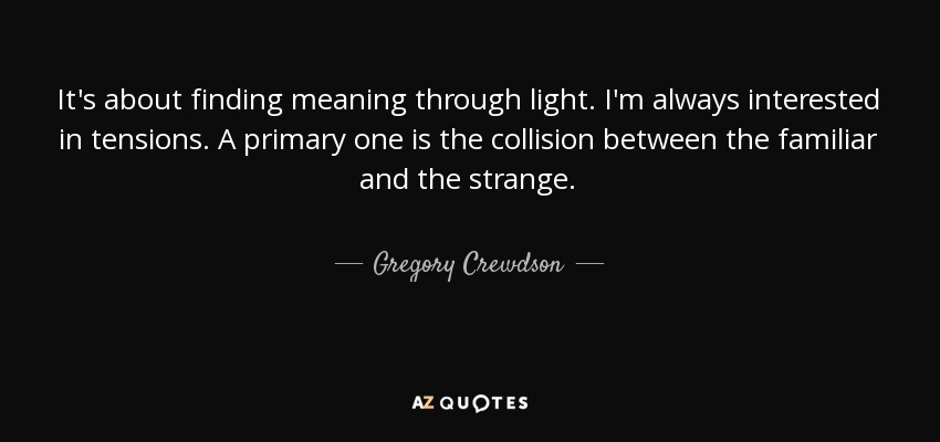 It's about finding meaning through light. I'm always interested in tensions. A primary one is the collision between the familiar and the strange. - Gregory Crewdson