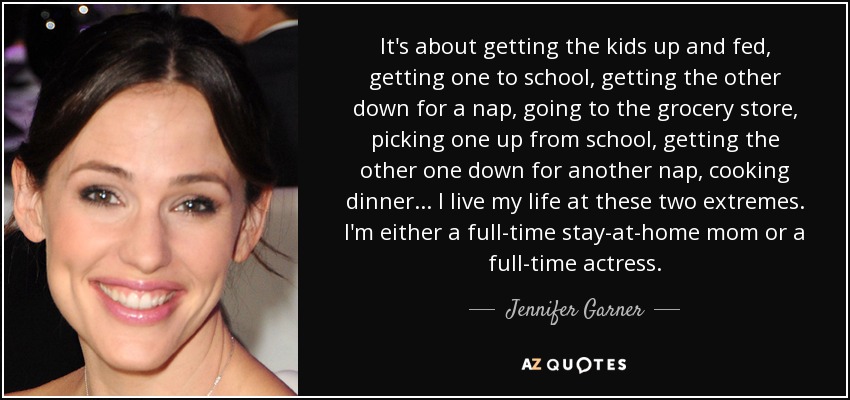 It's about getting the kids up and fed, getting one to school, getting the other down for a nap, going to the grocery store, picking one up from school, getting the other one down for another nap, cooking dinner... I live my life at these two extremes. I'm either a full-time stay-at-home mom or a full-time actress. - Jennifer Garner