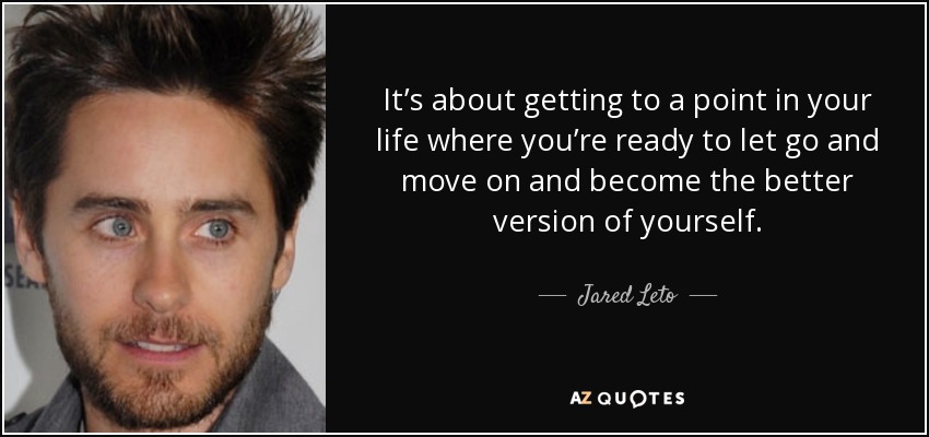 It’s about getting to a point in your life where you’re ready to let go and move on and become the better version of yourself. - Jared Leto