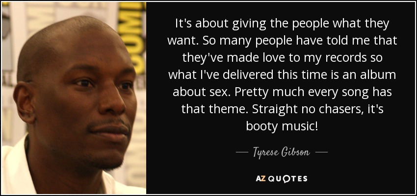 It's about giving the people what they want. So many people have told me that they've made love to my records so what I've delivered this time is an album about sex. Pretty much every song has that theme. Straight no chasers, it's booty music! - Tyrese Gibson