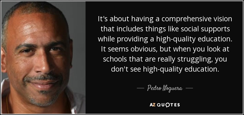It's about having a comprehensive vision that includes things like social supports while providing a high-quality education. It seems obvious, but when you look at schools that are really struggling, you don't see high-quality education. - Pedro Noguera