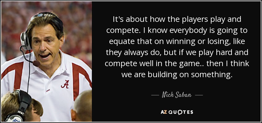 It's about how the players play and compete. I know everybody is going to equate that on winning or losing, like they always do, but if we play hard and compete well in the game .. then I think we are building on something. - Nick Saban
