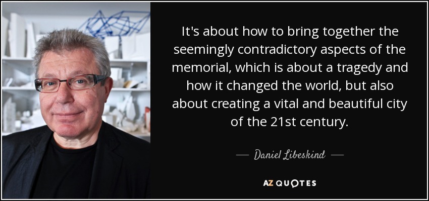 It's about how to bring together the seemingly contradictory aspects of the memorial, which is about a tragedy and how it changed the world, but also about creating a vital and beautiful city of the 21st century. - Daniel Libeskind