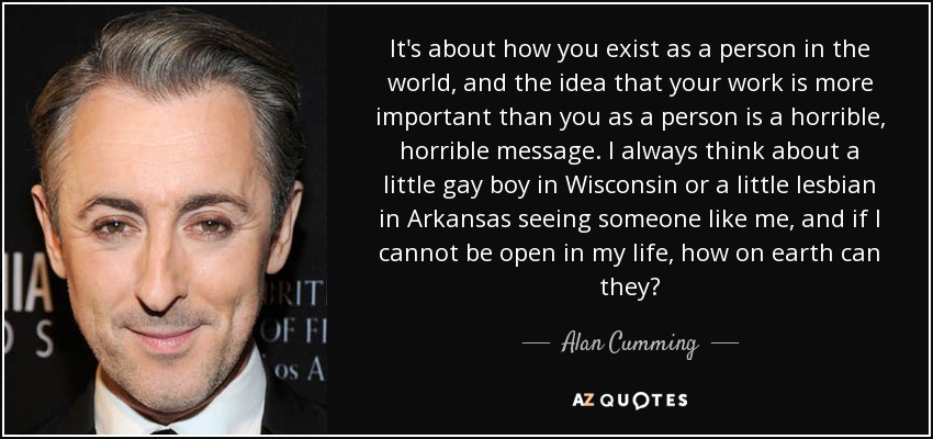 It's about how you exist as a person in the world, and the idea that your work is more important than you as a person is a horrible, horrible message. I always think about a little gay boy in Wisconsin or a little lesbian in Arkansas seeing someone like me, and if I cannot be open in my life, how on earth can they? - Alan Cumming